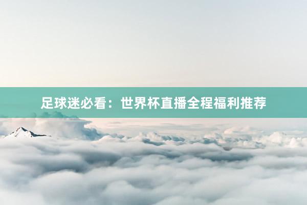 足球迷必看：世界杯直播全程福利推荐